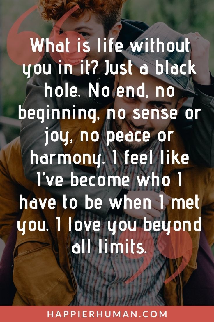 “What is life without you in it? Just a black hole. No end, no beginning, no sense or joy, no peace or harmony. I feel like I’ve become who I have to be when I met you. I love you beyond all limits.” | love message for her to make her cry | love message for her good morning | love message for her that will make her cry